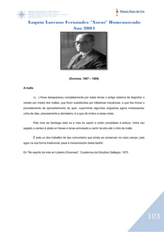 Museo Pazo de Tor



   Xaquín Lorenzo Fernández "Xocas" Homenaxeado
                     Ano 2004




                                    (Ourense, 1907 – 1989)


A malla


       «(…) Hoxe desapareceu completamente por estas terras o antigo sistema de degrañar o
centeo por medio dos mallos, que foron substituídos por trilladoras mecánicas, o que fixo trocar o
procedemento de aproveitamento do gran, suprimindo algunhas angueiras agora innecesarias;
unha de elas, precisamente a derradeira, é a que dá m
                                                    motivo a estas notas.


       Polo mes de Santiago está xa a més en sazón e entón procédese á seitura. Unha vez
segado o centeo é atado en feixes e tense amoreado a carón da eira até o intre da malla.


       É este un dos traballos de tipo comunitario que aínda se conservan no noso campo, pois
                                                                conservan
sgue na súa forma tradicional, pese á mecanización desta tarefa”.


En “No esprito da més en Lobeira (Ourense)”. Cuadernos de Estudios Gallegos. 1973




                                                                                                     103
 