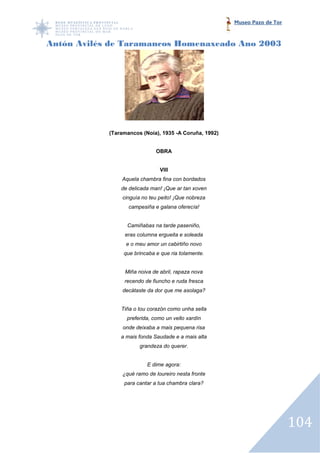 Museo Pazo de Tor



Antón Avilés de Taramancos Homenaxeado Ano 2003




            (Taramancos (Noia), 1935 -A Coruña, 1992)


                              OBRA


                               VIII
                Aquela chambra fina con bordados
                de delicada man! ¡Que ar tan xoven
                cinguía no teu peito! ¡Que nobreza
                   campesiña e galana oferecía!


                  Camiñabas na tarde paseniño,
                 eras columna ergueita e soleada
                  e o meu amor un cabirtiño novo
                 que brincaba e que ria tolamente.


                 Miña noiva de abril, rapaza nova
                 recendo de fiuncho e ruda fresca
                decátaste da dor que me asolaga?


                Tiña o tou corazón como unha sella
                  preferida, como un vello xardín
                 onde deixaba a mais pequena risa
                a mais fonda Saudade e a mais alta
                       grandeza do querer.


                          E dime agora:
                ¿qué ramo de loureiro nesta fronte
                 para cantar a tua chambra clara?




                                                                            104
 