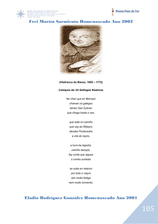 Museo Pazo de Tor



 Frei Martín Sarmiento Homenaxeado Ano 2002




              (Vilafranca do Bierzo, 1695 – 1772)

             Coloquio de 24 Gallegos Rústicos


                   No chan que en Morrazo
                      chaman os galegos
                      tamen San Cybran
                    que chega hasta o ceo,


                      que está no camiño
                      que vay ao Ribeyro
                      dendes Pontevedra
                        a vila do reyno,


                      a hum-ha legoiña,
                       camiño dereyto,
                     fay conta que sigues
                       o rumbo surlesto


                      se sube en relanzo
                       por todo o vieyro
                       sen muita fadiga
                     nem muito tormento,




Eladio Rodríguez González Homenaxeado Ano 2001

                                                                        105
 