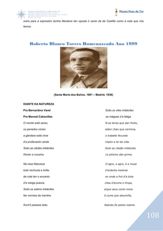 Museo Pazo de Tor


outra para a espresión dunha literatura tan oposta ó xenio da de Castilla como é esta que nós
temos.




     Roberto Blanco Torres Homenaxeado Ano 1999




                          (Santa María dos Baños, 1891 – Madrid, 1936)


DIANTE DA NATUREZA

Pra Bernardino Varel                                            Soilo os viles imbéciles

Pra Manoel Cabanillas                                           as mágoas d’a fatiga

O monte está sereo,                                             N-as leiras que dan froito,
                                                                  as

os penedos vixían;                                              sóbor chan que xermina,

a gándara está virxe                                            o traballo fecundo

d’a profanazón ainda                                            impón a lei da vida.

Soilo as cibdás imbéciles                                       Soilo as cibdás imbéciles

Iñoran a cousina.                                               co pitismo dan grima.


Na rasa Natureza                                                O agro, o agro, é a musa

todo rechouta e brilla:                                         d’ardente melonía

de cote ten o encanto                                           en onde a frol d’a loita

d’a meiga poesía.                                              chea d’arume e limpa,

Soilo os salóns imbéciles                                      ergue seus cores roxos

fan normas da mentira.
            a                                                  ô cume que aloumiña,


Xunt’ô paisaxe ledo,                                           falando ôs peitos nobres



                                                                                                108
 