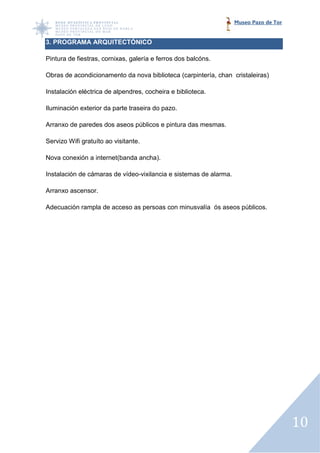 Museo Pazo de Tor


3. PROGRAMA ARQUITECTÓNICO

Pintura de fiestras, cornixas galería e ferros dos balcóns.
                     cornixas,

Obras de acondicionamento da nova biblioteca (carpintería, chan cristaleiras)

Instalación eléctrica de alpendres, cocheira e biblioteca.

Iluminación exterior da parte traseira do pazo.

Arranxo de paredes dos aseos públicos e pintura das mesmas.

Servizo Wifi gratuíto ao visitante.

Nova conexión a internet(banda ancha).

Instalación de cámaras de vídeo vixilancia e sistemas de alarma.
                          vídeo-vixilancia

Arranxo ascensor.

Adecuación rampla de acceso as persoas con minusvalía ós aseos públicos.




                                                                                       10
 
