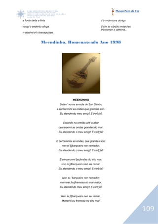 Museo Pazo de Tor


a fonte deita a linia                                                  d’a redentora obriga.

na qu’o sedento afoga                                                  Soilo as cibdás imbéciles
                                                                       traicionan a consina…
n-alcohol vil s’esnaquizan.


                 Meendinho, Homenaxeado Ano 1998




                                           MEENDINHO
                                Seiam’ eu na ermida de San Simón,
                              e cercaronmi as ondas que grandes son.
                                Eu atendendo meu amig’! E ver[r]a?


                                   Estando na ermida ant’ o altar
                               cercaronmi as ondas grandes do mar.
                               Eu atendendo o meu amig’! E ver[r]a?


                              E cercaronmi as ondas, que grandes son;
                                  nen ei [i]barqueiro nen remador.
                               Eu atendendo o meu amig’! E ver[r]a?


                                E cercaronmi [as]ondas do alto mar;
                                  non ei [i]barqueiro nen sei remar.
                               Eu atendendo o meu amig’! E ver[r]a?


                                  Non ei i barqueiro nen remador:
                                morrerei [eu]fremosa no mar maior.
                                Eu atendendo meu amig’! E ver[r]a?


                                 Nen ei [i]barqueiro nen sei remar,
                                  Morrerei eu fremosa no alto mar.


                                                                                                       109
 