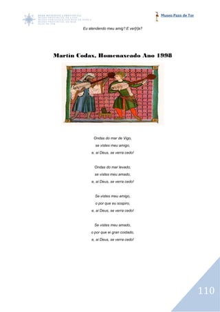 Museo Pazo de Tor


        Eu atendendo meu amig’! E ver[r]a?




Martín Codax, Homenaxeado Ano 1998




              Ondas do mar de Vigo,
               se vistes meu amigo,
            e, ai Deus, se verra cedo!


              Ondas do mar levado,
              se vistes meu amado,
            e, ai Deus, se verra cedo!


              Se vistes meu amigo,
               o por que eu sospiro,
            e, ai Deus, se verra cedo!


              Se vistes meu amado,
            o por que ei gran coidado,
            e, ai Deus, se verra cedo!




                                                                 110
 