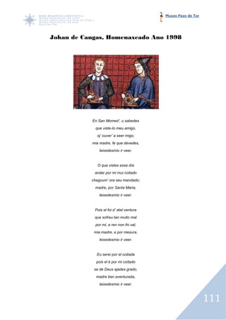 Museo Pazo de Tor




Johan de Cangas, Homenaxeado Ano 1998




           En San Momed’, u sabedes
             que viste-lo meu amigo,
             oj’ ouver’ a seer migo;
           mia madre, fe que devedes,
               leixedesmio ir veer.


              O que vistes esse día
            andar por mi mui coitado
           chegoum’ ora seu mandado;
            madre, por Santa Maria,
               leixedesmio ir veer.


            Pois el foi d’ atal ventura
            que sofreu tan muito mal
            por mi, e ren non lhi val;
            mia madre, e por mesura,
               leixedesmio ir veer.


             Eu serei por el coitada
             pois el é por mi coitado
            se de Deus ajades grado,
             madre ben aventurada,
               leixedesmio ir veer.



                                                              111
 