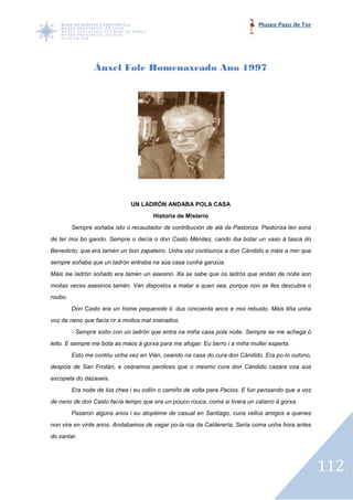 Museo Pazo de Tor




                 Ánxel Fole Homenaxeado Ano 1997




                               UN LADRÓN ANDABA POLA CASA
                                       Historia de Misterio
         Sempre soñaba isto o recaudador de contribución de alá de Pastoriza. Pastoriza ten sona
de ter moi bo gando. Sempre o decía o don Casto Méndez, cando iba botar un vaso á tasca do
Benedicto, que era tamén un bon zapateiro. Unha vez contóunos a don Cándido e máis a min que
sempre soñaba que un ladrón entraba na súa casa cunha ganzúa.
Máis ise ladrón soñado era tamén un asesino. Xa se sabe que os ladrós que andan de noite son
moitas veces asesinos tamén. Van dispostos a matar a quen sea, porque non se lles descubra o
                                                          sea,
roubo.
         Don Casto era un home pequenote il, dus cincoenta anos e moi rebusto. Máis tiña unha
voz de neno que facía rir a moitos mal insinados.
         - Sempre soño con un ladrón que entra na miña casa pola noite. Sempre se me ache ó
                                                                                     achega
leito. E sempre me bota as maos á gorxa para me afogar. Eu berro i a miña muller esperta.
         Esto me contóu unha vez en Vián, ceando na casa do cura don Cándido. Era po outono,
                                                                                  po-lo
despóis de San Froilán, e ceáramos perdices que o mesmo cura don Cándido c
                                                                         cazara coa súa
escopeta do dazaseis.
         Era noite de lúa chea i eu collín o camiño de volta para Pacios. E fun pensando que a voz
de neno de don Casto facía tempo que era un pouco rouca, coma si tivera un catarro á gorxa.
         Pasaron algúns anos i eu atopéime de casual en Santiago, cuns vellos amigos a quenes
                                              casual
non vira en vinte anos. Andabamos de vagar po la rúa da Calderería. Sería coma unha hora antes
                                           po-la
do xantar.




                                                                                                     112
 