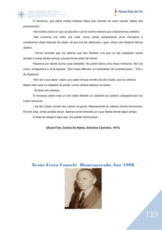 Museo Pazo de Tor


          O Venancio, que sabía moitas historias disas que chaman do outro mundo, falaba das
premonicións.
          -Hai moitos casos en que se aduviña o porvir dunha maneira que chamaremos instintiva.
                oitos
          -Ista conversa era millor prá noite, coma cando paseabamos po
           Ista                                                      po-la Ferradura e
contabamos disas historias de medo, ás que era tan afeizoado o gran clínico don Roberto Nóvoa
Santos.
          - Penso recordar que me dixeron que don Roberto cría que os cás oubeaban cando
sentían a morte dunha persoa, poucas horas antes de morrer.
          Pasamos por diante dunha casa estreitiña. No portal había unha mesa mortuoria. Non sei
cómo, acheguéime a vé-la esquela. “Don Casto Méndez, ex recaudador de contribuciones...” Era o
                      la esquela.
de Pastoriza.
          -Non sei o que daría –
                               –dixen- por saber de que morréu ise don Casto, que eu coñecía.
Naquil intre saía un cabaleiro do portal, cunha carteira debaixo do brazo.
          - Si tanto che interesa…
          O Venancio estivo inda un bon ratiño falando co cabaleiro da carteira. Despedíronse con
moita cerimonia
          - Ise don Casto morréu dun cáncer na gorxa. Mesmamente se valeiróu dunha hemorraxia.
Fai tres días, aínda andaba de pé. Apenas se lle entendía xa o que falaba dende algún tempo.
          A frase de obriga é eiquí que “me quedei dunha peza”.


                     (Ánxel Fole, Contos Da Neboa, Edicións Castrelos, 1973)




       Xesús Ferro Couselo Homenaxeado Ano 1996




                                                                                                    113
 