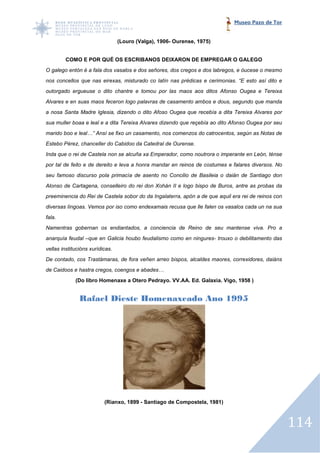 Museo Pazo de Tor


                                 (Louro (Valga), 1906- Ourense, 1975)


        COMO E POR QUÉ OS ESCRIBANOS DEIXARON DE EMPREGAR O GALEGO
O galego entón é a fala dos vasalos e dos señores, dos cregos e dos labregos, e óucese o mesmo
nos concellos que nas eirexas, misturado co latín nas prédicas e cerimonias. “E esto así dito e
outorgado ergueuse o dito chantre e tomou por las maos aos ditos Afonso Ougea e Tereixa
                        o
Alvares e en suas maos feceron logo palavras de casamento ambos e dous, segundo que manda
a nosa Santa Madre Iglesia, dizendo o dito Afoso Ougea que recebía a dita Tereixa Alvares por
sua muller boaa e leal e a dita Tereixa Alvares dizendo que reçebía ao dito Afonso Ougea por seu
        er
marido boo e leal…” Ansí se fixo un casamento, nos comenzos do catrocentos, según as Notas de
Estebo Pérez, chanceller do Cabidoo da Catedral de Ourense.
Inda que o rei de Castela non se alcuña xa Emperador, como noutrora o imperante en León, ténse
             i
por tal de feito e de dereito e leva a honra mandar en reinos de costumes e falares diversos. No
seu famoso discurso pola primacía de asento no Concilio de Basileia o daián d Santiago don
                                                                            de
Alonso de Cartagena, conselleiro do rei don Xohán II e logo bispo de Buros, antre as probas da
preeminencia do Rei de Castela sobor do da Ingalaterra, apón a de que aquil era rei de reinos con
diversas língoas. Vemos por iso como endexamais recusa que lle falen os vasalos cada un na sua
fala.
Namentras gobernan os endiantados, a conciencia de Reino de seu mantense viva. Pro a
anarquía feudal –que en Galicia houbo feudalismo como en ningures trouxo o debilitamento das
                 que                                     ningures-
vellas institucións xurídicas.
De contado, cos Trastámaras, de fora veñen arreo bispos, alcaldes maores, correxidores, daiáns
de Caidoos e hastra cregos, coengos e abades…
             (Do libro Homenaxe a Otero Pedrayo. VV.AA. Ed. Galaxia. Vigo, 1958 )


               Rafael Dieste Homenaxeado Ano 1995




                          (Rianxo, 1899 - Santiago de Compostela, 1981)



                                                                                                    114
 