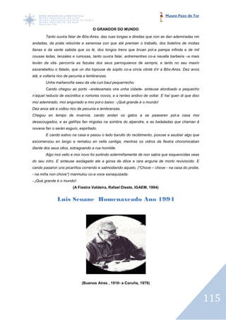 Museo Pazo de Tor


                                    O GRANDOR DO MUNDO
        Tanto ouvira falar de Bôs Aires, das ruas longas e direitas que non se dan ademiradas nin
                              Bôs-Aires,
andadas, da prata relocinte e xenerosa con que alá premian o traballo, dos boletíns de moitas
llanas e da xente sabida que os lé, dos longos trens que bruan pol a pampa infinda e de mil
                                                               pol-a
cousas ledas, lanzales e rumosas, tanto ouvira falar, antrementres co a navalla barbeira –a mais
                                                                   co-a
levián da vila- percorría as fazulas dos seus parroquianos de sempre, e ta
                                                                        tanto no seu maxín
escarabellou o falado, que un día topouse de súpito co a circia vôntá d’ir a Bôs
                                                    co-a                     Bôs-Aires. Dez anos
alá, e voltaría rico de pecunia e lembranzas.
        Unha mañanciña saeu da vila cun baul pequerrecho.
        Cando chegou ao porto –endexamais vira unha cidade- sinteuse atordoado e pequecho
n’aquel reducio de escintilos e romores novos, e a rentes andivo de voltar. E hai quen di que dixo
moi ademirado, moi anguriado e moi pol baixo: -¡Qué grande é o mundo!
                                   pol-o
Dez anos alá e voltou rico de pecunia e lembranza
                                        lembranzas.
Chegou en tempo de invernía, cando andan os gatos a se pasearen pol
                                                                pol-a casa moi
desacougados, e as galiñas fan ringolas na sombra do alpendre, e as badaladas que chaman â
novena fan o serán esguío, espiritado.
        E cando estivo na casa e pasou o ledo barullo do recibimento, púxose a asubiar algo que
                                              barullo
escomenzou en tango e rematou en vella cantiga, mentras os vidros da fiestra choromicaban
diante dos seus ollos, estragoando a rua homilde.
        Algo moi vello e moi novo foi sortindo solermiñamente de non sabía que e
                                                                               esquencidas veas
do seu intro. E sinteuse asolagado ate a gorxa de dôce e rara anguria de morto reviviscido. E
cando pasaron uns picariños correndo e salmodiando aquelo, (“Chove – chove - na casa do probe,
- na miña non chove”) marmulou co voce esnaquizada:
                               co-a
- ¡Qué grande é o mundo!.
                        (A Fiestra Valdeira, Rafael Dieste, IGAEM, 1994)


               Luis Seoane Homenaxeado Ano 1994




                             (Buenos Aires , 1910- a Coruña, 1979)



                                                                                                     115
 