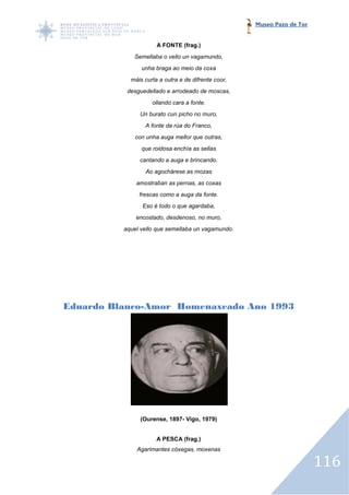 Museo Pazo de Tor


                      A FONTE (frag.)
             Semellaba o vello un vagamundo,
                unha braga ao meio da coxa
            máis curta a outra e de difrente coor,
           desguedellado e arrodeado de moscas,
                    ollando cara a fonte.
               Un burato cun picho no muro,
                 A fonte da rúa do Franco,
             con unha auga mellor que outras,
                que roidosa enchía as sellas
               cantando a auga e brincando.
                 Ao agochárese as mozas
              amostraban as pernas, as coxas
               frescas como a auga da fonte.
                Eso é todo o que agardaba,
              encostado, desdenoso, no muro,
          aquel vello que semellaba un vagamundo.




Eduardo Blanco Amor Homenaxeado Ano 1993
        Blanco-Amor




               (Ourense, 1897- Vigo, 1979)


                      A PESCA (frag.)
              Agarimantes cóxegas, moxenas

                                                                         116
 