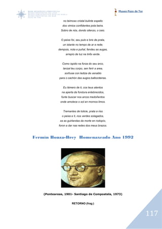 Museo Pazo de Tor


                no teimoso cristal bulinte espello
               dos vimios confidentes pola beira.
              Sobro de nós, dondo silenzo, o ceio.


              O peixe foi, seu pulo e bris de prata,
                un istante no tempo de ar e rede;
            dempois, nota e puñal, fendeu as augas,
                  arrepío de luz na linfa verde.


               Como ispido na forza do seu arco,
                lanzal teu corpo, sen ferir a area,
                 sortíuse con lediza de venablo
             para o cachón das augos balbordeiras.


                Eu témero de ti, cos teus alentos
               na aperta da fondura entebrecidos,
              funte buscar nos arcos medoñentos
              onde amolece o sol en mornos limos.


                Tremantes de tolicie, prata e riso
               o peixe e ti, nos verdes solagados,
             xa as guirlandas da morte en rodopío,
             foron a dar nas redes dos meus brazos.



Fermín Bouza Brey Homenaxeado Ano 1992
       Bouza-Brey




    (Ponteareas, 1901 Santiago de Compostela, 1973)
                 1901-


                       RETORNO (frag.)



                                                                           117
 