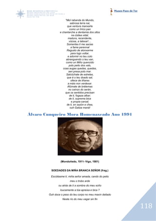 Museo Pazo de Tor


                     "Mol rabanda do Mundo,
                         sabrosa terra nai,
                       que ventura manxarte
                         como un lírico pan
                e chantarche a dentamia dos ollos
                          na códea vidal,
                       madura, recendente,
                        vizosa, a latexar!…
                      Somentes ti me sacias
                          a fame perennal
                      Regusto de alonxarme
                          para logo voltar,
                       e adormir no teu colo
                     abranguendo o teu van,
                     como un Miño quencido
                        polo peito dos vals,
                   coas augas quedas, quedas,
                        sen presa polo mar.
                      Salcóchate de estrelas,
                      que é o teu doado sal,
                          ollece de liñares
                       a máis non verdexar.
                       Afúmate de brétemas
                        no caínzo do serán,
                     que os sentidos precisan
                         de ti, fogaza albar;
                        de ti, suprema bica
                          e propia caroal;
                      de ti, en sazón e chea,
                         ouh Galiza maná!

Álvaro Cunqueiro Mora Homenaxeado Ano 1991




                 (Mondoñedo, 1911- Vigo, 1981)


         SOEDADES DA MIÑA BRANCA SEÑOR (frag.)

         Escóitasme tí, miña señor amada, cando do peito
                        meu o trobo arde
               ou atrás de ti a sombra do meu soño
                loucamente a túa apreixa e bica ?
        Ouh doce o peso do teu corpo no meu maxín deitado
                  Neste río do meu vagar sin fin


                                                                                118
 