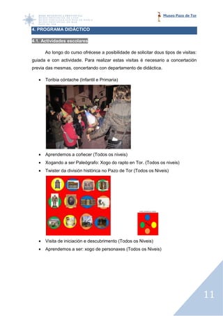Museo Pazo de Tor


4. PROGRAMA DIDÁCTICO

4.1. Actividades escolares

       Ao longo do curso ofrécese a posibilidade de solicitar dous tipos de visitas:
guiada e con actividade. Para realizar estas visitas é necesario a concertación
previa das mesmas, concertando con departamento de didáctica.

   •   Toribia cóntache (Infantil e Primaria)




   •   Aprendemos a coñecer (Todos os niveis)
   •   Xogando a ser Paleógrafo: Xogo do rapto en Tor. (Todos os niveis)
                                                  Tor.
   •   Twister da división histórica no Pazo de Tor (Todos os Niveis)




   •   Visita de iniciación e descubrimento (Todos os Niveis)
                        ión
   •   Aprendemos a ser: xogo de perso
                                 personaxes (Todos os Niveis)




                                                                                       11
 