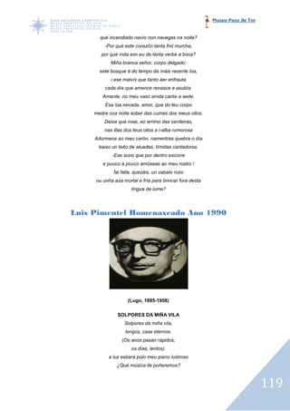 Museo Pazo de Tor


       qué incendiado navío non navegas na noite?
         -Por qué este corazón tanta frol murcha,
        por qué inda son eu de tanta verba a boca?
            Miña branca señor, corpo delgado:
       este bosque é do tempo da máis recente lúa,
            i ese malvís que tanto áer enfrauta
         cada día que amence renasce e asubía.
        Amante, no meu vaso aínda canta a sede.
         Esa lúa nevada, amor, que do teu corpo
     medra coa noite sober das cumes dos meus ollos.
         Deixa que rose, ao arrimo das cerdeiras,
         nas illas dos teus ollos a i
                                    i-alba rumorosa
     Adormece ao meu caró namentras quebra o día
                     carón,
      baixo un teito de aluadas, tímidas cantadoras.
            -Ese sono que por dentro escorre
        e pouco a pouco amósase ao meu rostro !
             fai falla, quezáis, un cabalo roxo
     ou unha aza mortal e fría para brincar fora desta
                     língua de lume?




Luis Pimentel Homenaxeado Ano 1990
     Pimentel




                    (Lugo, 1895-1958)

               SOLPORES DA MIÑA VILA
                  Solpores da miña vila,
                  longos, case eternos.
                 (Os anos pasan rápidos;
                     os días, lentos).
           a luz esbara polo meu piano lustroso
              ¿Qué música lle poñeremos?



                                                                             119
 