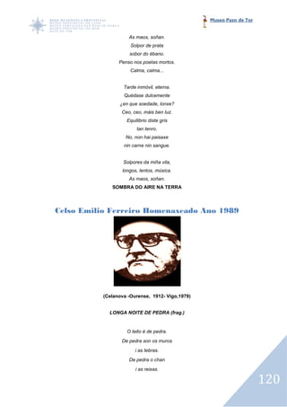 Museo Pazo de Tor


                     As maos, soñan.
                      Solpor de prata
                     sobor do ébano.
                 Penso nos poetas mortos.
                      Calma, calma...


                   Tarde inmóvil, eterna.
                   Quédase dulcemente
                 ¿en que soedade, lonxe?
                  Ceo, ceo, máis ben luz.
                    Equilibrio diste gris
                         tan tenro.
                    No, non hai paisaxe
                   nin carne nin sangue.


                   Solpores da miña vila,
                  longos, lentos, música.
                     As maos, soñan.
              SOMBRA DO AIRE NA TERRA




Celso Emilio Ferreiro Homenaxeado Ano 1989




           (Celanova -Ourense, 1912- Vigo,1979)


             LONGA NOITE DE PEDRA (frag.)


                    O teito é de pedra.
                  De pedra son os muros
                        i as tebras.
                     De pedra o chan
                        i as reixas.

                                                                      120
 