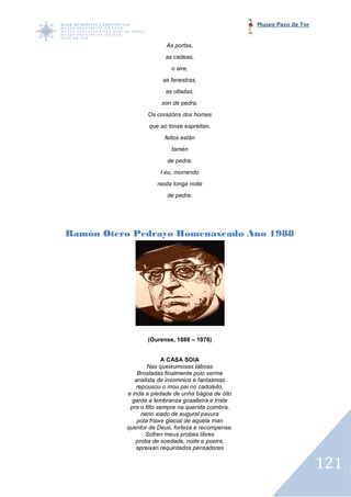 Museo Pazo de Tor


                        As portas,
                        as cadeas,
                          o aire,
                       as fenestras,
                        as olladas,
                      son de pedra.
                 Os corazóns dos homes
                  que ao lonxe espreitan,
                       feitos están
                          tamén
                        de pedra.
                      I eu, morrendo
                     nesta longa noite
                        de pedra.




Ramón Otero Pedrayo Homenaxeado Ano 1988




                 (Ourense, 1888 – 1976)


                         A CASA SOIA
                  Nas queixumosas táboas
              Brosladas finalmente polo verme
             analista de insomnios e fantasmas
              repousou o mou pai no cadoleito,
          e inda a piedade de unha bágoa de ólio
            garda a lembranza gosalleira e triste
           pra o fillo sempre na querida coimbra,
                neno xiado de augural pavura
              pola friaxe glacial de aquela man
          quentor de Deus, forteza e recompensa.
                 Sofren meus probes libres
             proba de soedade, noite e poeira,
              apreixan requintados pensadores


                                                                        121
 