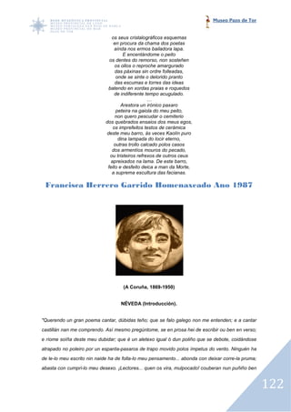 Museo Pazo de Tor


                               os seus cristalográficos esquemas
                                en procura da chama dos poetas
                                 aínda nos ermos bailadora lapa.
                                     E encentándome o peito
                              os dentes do remorso, non sosteñen
                                 os ollos o reproche amargurado
                                 das páxinas sin ordre folleadas,
                                  onde se sinte o delorido pranto
                                 das escumas e torres das ideas
                             batendo en xordas praias e roquedos
                                 de indiferente tempo acugulado.
                                                 …
                                    Arestora un irónico paxaro
                                  peteira na gaiola do meu peito,
                                 non quero pescudar o cemiterio
                            dos quebrados ensaios dos meus egos,
                                os imprefeitos testos de cerámica
                            deste meu barro, ás veces Kaolín puro
                                   dina lampada do locir eterno,
                                outras trollo calcado polos casos
                               dos armentíos mouros do pecado,
                              ou tristeiros refrexos de outros ceus
                               apreixados na lama. De este barro,
                             feito e desfeito deica a man da Morte,
                               a suprema escultura das facianas.

 Francisca Herrero Garrido Homenaxeado An 1987
                                       Ano




                                   (A Coruña, 1869-1950)


                                  NÉVEDA (Introducción).


"Querendo un gran poema cantar, dúbidas teño; que se falo galego non me entenden; e a cantar
castillán nan me comprendo. Así mesmo pregúntome, se en prosa hei de escribir ou ben en verso;
e ríome soíña deste meu dubidar; que é un aletexo igual ó dun poliño que se debote, coidándose
atrapado no poleiro por un espanta paxaros de trapo movido polos ímpetus do vento. Ninguén ha
                           espanta-paxaros
de le-lo meu escrito nin naide ha de folla lo meu pensamento... abonda con deixar corre pruma;
      lo                             folla-lo                                     corre-la
abasta con cumpri-lo meu desexo. ¡Lectores... quen os vira, mulpocado! couberan nun puñiño ben
                  lo             ¡Lectores...


                                                                                                 122
 