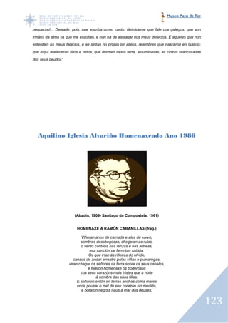 Museo Pazo de Tor


pequecho!... Deixade, pois, que escriba como canto: deixádeme que fale cos galegos, que son
irmáns da alma os que me escoitan, e non ha de asolagar nos meus defectos. E aqueles que non
entenden os meus falacios, e se sintan no propio Iar alleos, relembren que nasceron en Galicia;
             eus
que eiquí atallecerán fillos e netos; que dormen nesta terra, aloumiñadas, as cinzas brancuxadas
dos seus deudos”




   Aquilino Iglesia Alvariño Homenaxeado Ano 1986




                        (Abadín, 1909- Santiago de Compostela, 1961)
                        (Aba


                         HOMENAXE A RAMÓN CABANILLAS (frag.)

                           Viñeran anos de carnada e alas de corvo,
                           sombras desabogosas, chegaran as rulas,
                           o vento cantaba nas lanzas e nas almeas,
                                esa canción de ferro tan sabida.
                               Os que irían ás rilleiras do olvido,
                       cansos de andar arrastro polas viñas e pumaregas,
                    viran chegar os señores da terra sobre os seus cabalos,
                               e fixeron homenaxe ós poderosos
                           cos seus corazóns máis tristes que a noite
                                    á sombra das súas fillas.
                         E soñaron entón en terras anchas coma mares
                         onde pousar o mel do seu corazón sin medida,
                           e botaron negras naus á mar dos deuses,


                                                                                                   123
 
