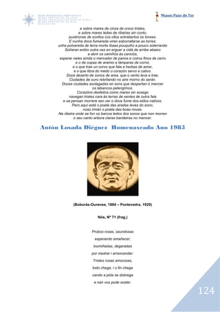 Museo Pazo de Tor


                   e sobre mares de cinza de orxos tristes,
                  e sobre mares ledas de ribeiras sin conto,
           puxéronse de xonllos cos ollos entrabertos ós lonxes.
           E nunha doce fu fumareda viran esborrallarse as torres;
     unha polvareda de terra morta íbaas pouquiño a pouco soterrando
         Soñaran entón outra vez en erguer a cidá de arriba abaixo
                        e abrir os camiños ás canciós,
      esperar neles aínda o mercador de panos e coiros finos de cerro
                e o de copas de aramio e lámparas de corno,
              e o que trae un corvo que fala e herbas de amor,
               e o que libra do medo o corazón servo e cativo.
          Doce deserto de sonos de area, que o vento leva e trae,
            Ciudades de ouro rebrilando no aire morno do serán.
       Doces ciudades asolagadas en sons que despertan ó mencer
                 udades
                           os labancos pelengrinos.
                 Corazóns desfeitos como mares sin sosego
           navegan tristes cara ás terras de xentes de outra fala
        e xa pensan morrere sen ver o doce fume dos eidos nativos.
              Pero aquí está o poeta das aradas leves do sono,
                     noso irmán o poeta das boas novas.
     Na ribeira onde se fon os barcos ledos dos sonos que non morren
               o seu canto arbora claras bandeiras no mencer.

Antón Losada Diéguez Homenaxeado Ano 1985




             (Boborás-Ourense, 1884 – Pontevedra, 1929)
             (Boborás


                            Nós, Nº 71 (frag.)


                        Probos rosas, saundosas
                          esperando amañecer;
                         loumiñadas, degaradas
                        por medrar i arrencender.
                         Tristes rosas amorosas,
                         todo chega, i o fin chega
                         cando a póla se dobrega
                          e nan vos pode soster.

                                                                                     124
 