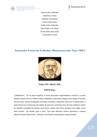 Museo Pazo de Tor


                                      Craros soños, frolecidos
                                        cobizando un ideal;
                                       aniñados, enchoiados
                                       nunha roseira lanzal.
                                     Tristes soños noitecidos,
                                      todo chega i o fin chega
                                     se dos soños soilo queda
                                       o imposibre no rosal.




 Armando Cotarelo Valledor Homenaxeado Ano 1984




                                   (Veiga, 1879 – Madrid, 1956)


                                          HOSTIA (frag.)


“¿Relembras?... Foi na doce Aquitaña. A raiosa primaveira enguirlandaba a campía e a serán
deitaba tranquil coma un misteiro frolido. Despeado e polvorente cheguei ó teu sarego. Proscritos
da terra nosa, decote perseguidos cal bestas montesías, chamamos onde vós. E aquela porta, a
porta de túa nai, a úneca para nós aberta, foi para min a porta dos ceos. No atrio estabas ti, abeiro
da “triquilla” arrodeada de pombas como Vénus, belida como Flora, graciosa como Aglae, como
Hera sorrinte... ¡Ai! terrible como o amor. Teur ollos feiticeiros miraron garimosos o estrano
                                                 ollos
pelerino de quen todos fuxían... ¡Gracias, ouh Prócula, aínda gracias, sempre gracias!




                                                                                                        125
 