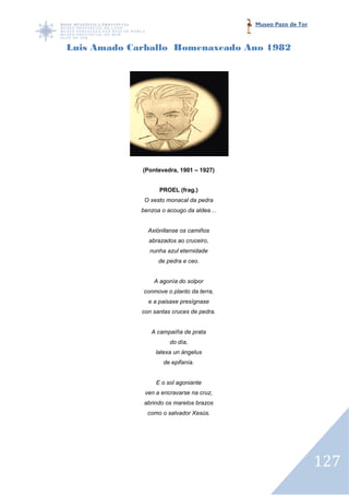 Museo Pazo de Tor



Luis Amado Carballo Homenaxeado Ano 1982




             (Pontevedra, 1901 – 1927)


                   PROEL (frag.)
              O xesto monacal da pedra
             benzoa o acougo da aldea…


               Axiónllanse os camiños
               abrazados ao cruceiro,
               nunha azul eternidade
                   de pedra e ceo.


                 A agonía do solpor
             conmove o planto da terra,
               e a paisaxe presígnase
             con santas cruces de pedra.


                A campaíña de prata
                       do día,
                  latexa un ángelus
                    de epifanía.


                  E o sol agoniante
              ven a encravarse na cruz,
             abrindo os marelos brazos
               como o salvador Xesús.




                                                               127
 