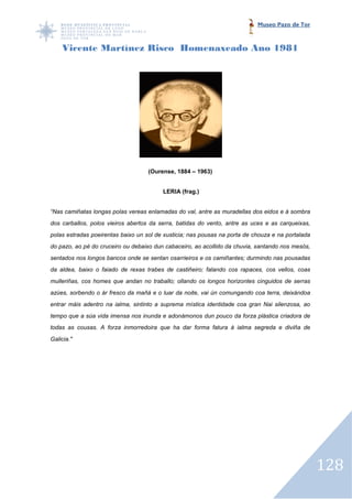 Museo Pazo de Tor



    Vicente Martínez Risco Homenaxeado Ano 1981




                                    (Ourense, 1884 – 1963)


                                         LERIA (frag.)


“Nas camiñatas longas polas vereas enlamadas do val, antre as muradellas dos eidos e á sombra
dos carballos, polos vieiros abertos da serra, batidas do vento, antre as uces e as carqueixas,
polas estradas poeirentas baixo un sol de xusticia; nas pousas na porta de chouza e na portalada
do pazo, ao pé do cruceiro ou debaixo dun cabaceiro, ao acollido da chuvia, xantando nos mesós,
sentados nos longos bancos onde se sentan osarrieiros e os camiñantes; durmindo nas pousadas
                         s
da aldea, baixo o faiado de rexas trabes de castiñeiro; falando cos rapaces, cos vellos, coas
mulleriñas, cos homes que andan no traballo; ollando os longos horizontes cinguidos de serras
azúes, sorbendo o ár fresco da mañá e o luar da noite, vai ún comungando coa terra, deixándoa
entrar máis adentro na ialma, sintinto a suprema mística identidade coa gran Nai silenzosa, ao
tempo que a súa vida imensa nos inunda e adonámonos dun pouco da forza plástica criadora de
                                                                 forza
todas as cousas. A forza inmorredoira que ha dar forma fatura á ialma segreda e diviña de
Galicia."




                                                                                                   128
 