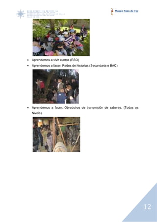 Museo Pazo de Tor




•   Aprendemos a vivir xuntos (ESO)
•   Aprendemos a facer: Redes de historias (Secundaria e BAC)




•   Aprendemos a facer: Obradoiros de transmisión de saberes. (Todos os
    Niveis)




                                                                               12
 