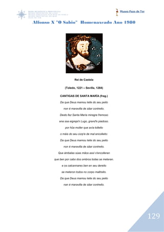 Museo Pazo de Tor



Alfonso X "O Sabio" Homenaxeado Ano 1980




                        Rei de Castela

                (Toledo, 1221 – Sevilla, 1284)

            CANTIGAS DE SANTA MARÍA (frag.)

            Da que Deus mamou leite do seu peito

               non é maravilla de sâar contreito.

            Desto fez Santa María miragre fremoso

           ena ssa eigreja'n Lugo, grand'e piadoso.

                por hûa moller que avía tolleito

            o máis do seu corp'e de mal encolleito:

            Da que Deus mamou leite do seu peito

               non é maravilla de sâar contreito.

          Que ámbalas súas mâos assí s'encolleran

        que ben por cabo dos ombros todas se meteran.

             e os calcannares ben en seu dereito

             se meteron todos no corpo maltreito.

            Da que Deus mamou leite do seu peito

               nan é maravilla de sâar contreito.




                                                                            129
 