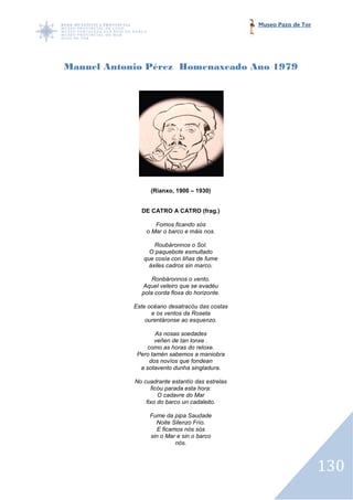 Museo Pazo de Tor




Manuel Antonio Pérez Homenaxeado Ano 1979




                 (Rianxo, 1900 – 1930)


              DE CATRO A CATRO (frag.)

                   Fomos ficando sós
                o Mar o barco e máis nos.

                   Roubáronnos o Sol.
                 O paquebote esmultado
               que cosía con liñas de fume
                 áxiles cadros sin marco.

                  Ronbáronnos o vento.
              Aquel veleiro que se evadéu
              pola corda floxa do horizonte.

            Este océano desatracóu das costas
                  e os ventos da Roseta
                ourentáronse ao esquenzo.

                    As nosas soedades
                   veñen de tan lonxe .
                como as horas do reloxe.
             Pero tamén sabemos a maniobra
                 dos novíos que fondean
              a sotavento dunha singladura.

            No cuadrante estantío das estrelas
                  ficóu parada esta hora:
                     O cadavre do Mar
                fixo do barco un cadaleito.

                 Fume da pipa Saudade
                   Noite Silenzo Frío.
                   E ficamos nós sós
                 sin o Mar e sin o barco
                          nós.



                                                                     130
 