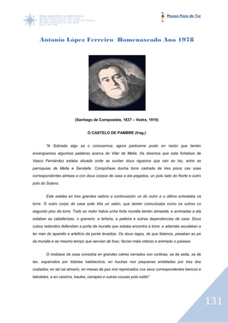 Museo Pazo de Tor




    Antonio López Ferreiro Homenaxeado Ano 1978




                         (Santiago de Compostela, 1837 – Vedra, 1910)


                                O CASTELO DE PAMBRE (frag.)


        "A Sobrado algo xa o conocemos; agora paréceme posto en razón que tamén
enxerguemos algunhas palabras acerca do Vilar de Mella. Xa dixemos que esta fortaleza de
                                                           dixemos
Vasco Fernández estaba situada onde se xuntan dous rigueiros que van ao Iso, antre as
parroquias de Mella e Sendelle. Compúñase dunha torre cadrada de tres pisos cas súas
correspondentes almeas e con dous corpos de casa a ela pegados, un polo lado do Norte e outro
                                                       pegados,
polo do Solano.


        Este estaba en tres grandes salóns a continuación un do outro e o último entestaba ca
torre. O outro corpo de casa soilo tiña un salón, que tamén comunicaba como os outros co
segundo piso da torre. Todo ao redor había unha forte muralla tamén almeada, e arrimadas a ela
estaban as caballerizas, o graneiro, a leñeira, a palleira e outras dependencias da casa. Dous
cubos redondos defendían a porta da muralla que estaba encontra a torre, e ademáis axudaban a
ter man do aparello e arteficio da ponte levadiza. Os dous regos, de que falamos, pasaban ao pe
  r
da muralla e ao mesmo tempo que servían de foso, facían máis vistoso e animado o paisaxe.


        O moblaxe da casa consistía en grandes catres cerrados con cortinas, xa de seda, xa de
lan, esparcidos por tódolas habitacións; en huchas non pequenas entalladas por tres dos
costados; en tal cal almario, en mesas de pes moi repinicados cos seus correspondentes bancos e
taboletes, e en caixóns, baules, canapés e outras cousas polo estilo”




                                                                                                  131
 