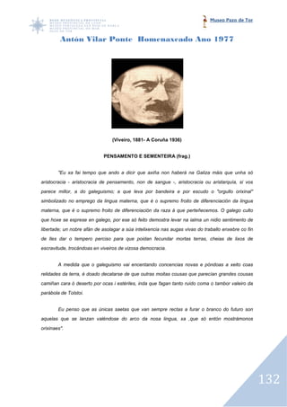 Museo Pazo de Tor



         Antón Vilar Ponte Homenaxeado Ano 1977




                                (Viveiro, 1881- A Coruña 1936)


                            PENSAMENTO E SEMENTEIRA (frag.)


        "Eu xa fai tempo que ando a dicir que axiña non haberá na Galiza máis que unha só
aristocracia - aristocracia de pensamento, non de sangue -, aristocracia ou aristarquía, si vos
                                                          ,
parece millor, a do galeguismo; a que leva por bandeira e por escudo o "orgullo orixinal"
simbolizado no emprego da lingua materna, que é o supremo froito de diferenciación da lingua
materna, que é o supremo froito de diferenciación da raza á que perteñecemos. O galego culto
                         froito
que hoxe se esprese en galego, por ese só feito demostra levar na ialma un nidio sentimento de
libertade; un nobre afán de asolagar a súa intelixencia nas augas vivas do traballo enxebre co fin
de lles dar o tempero perciso para que poidan fecundar mortas terras, cheias de lixos de
escravitude, trocándoas en viveiros de vizosa democracia.


        A medida que o galeguismo vai encentando concencias novas e póndoas a xeito coas
relidades da terra, é doado decatarse de que outras moitas cousas que parecían grandes cousas
camiñan cara ó deserto por ocas i estériles, inda que fagan tanto ruído coma o tambor valeiro da
parábola de Tolstoi.


        Eu penso que as únicas saetas que van sempre rectas a furar o bran
                                                                      branco do futuro son
aquelas que se lanzan valéndose do arco da nosa lingua, xa ,que só entón mostrámonos
orixinaes".




                                                                                                     132
 
