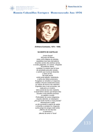 Museo Pazo de Tor



Ramón Cabanillas Enríquez Homenaxeado Ano 1976




              (Fefiñáns-Cambados, 1876 – 1959)


                  NA MORTE DE CASTELAO

                               ¡Irmán Daniel!
                           Na praia de Rianxo
                  caían como bágoas as estrelas,
                  espallaban teus aies derradeiros
               bruantes ventos das andinas serras,
             e ondas galgantes, en cramor, chegadas
                           da pratense ribeira,
                  contaban no areeiro que te foras
                  da sereidade pola plan vereda...
                 o camiño que nunca se desanda,
                              o vieiro sin fin...
                              Na noite pecha
                  entréi pinal adiante, medoñento,
                    a ialma dun feitizo prisioneira.
               Fungaban os ramallos un responso,
                brilaba a frouma verdecente acesa,
                en velorio de honra ó teu relembro.
                Ergueitas cara ó ceo as ponlas, era
                          cada pino un cruceiro,
                 labra xenial da túa man maiestra,
              e aquel forte e lanzal, que tempos idos
                  escoitou a túa prácida conversa
                            co sabidor e xurdio
                 Profundador de voces milagreiras,
                  inquiréu delorido, en desespero:
              ¿De qué morte morréu a nosa prenda?
                           Atravesóume o peito
                un dór punxente e esguío de saieta
                 e díxenlle a verdade crú, tinguindo
                cunha pinga de sangue cada verba:
                        ¡ Morreu do mul dos bós
                               e xenerosos !
                       ¡Morréu de amor á Terra!




                                                                            133
 