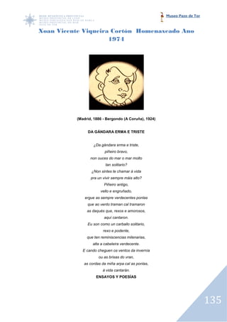 Museo Pazo de Tor



Xoan Vicente Viqueira Cortón Homenaxeado Ano
                     1974




          (Madrid, 1886 - Bergondo (A Coruña), 1924)


               DA GÁNDARA ERMA E TRISTE


                  ¿Da gándara erma e triste,
                         piñeiro bravo,
                 non ouces do mar o mar molto
                         tan solitario?
                 ¿Non sintes te chamar á vida
                 pra un vivir sempre máis alto?
                        Piñeiro antigo,
                      vello e engruñado,
              ergue as sempre verdecentes ponlas
               que ao vento traman cal tramaron
               as daqués que, rexos e amorosos,
                        aquí cantaron.
               Eu son como un carballo solitario,
                        rexo e podente,
               que ten reminiscencias milenarias,
                  alta a cabeleira verdecente.
             E cando cheguen os ventos da invernía
                     ou as brisas do vran,
             as cordas da miña arpa cal as ponlas,
                        á vida cantarán.
                    ENSAYOS Y POESÍAS




                                                                           135
 
