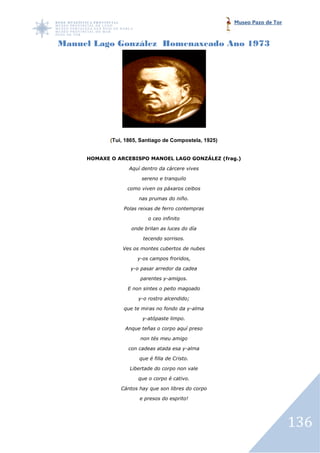 Museo Pazo de Tor



Manuel Lago González Homenaxeado Ano 1973




            (Tui, 1865, Santiago de Compostela, 1925)
             Tui,


     HOMAXE O ARCEBISPO MANOEL LAGO GONZÁLEZ (frag.)

                   Aquí dentro da cárcere vives

                        sereno e tranquilo

                  como viven os páxaros ceibos

                       nas prumas do niño.

                 Polas reixas de ferro contempras

                          o ceo infinito

                    onde brilan as luces do día

                        tecendo sorrisos.

                Ves os montes cubertos de nubes

                      y-os campos froridos,

                   y-o pasar arredor da cadea

                       parentes y-amigos.

                  E non sintes o peito magoado

                      y-o rostro alcendido;

                 que te miras no fondo da y-alma

                        y-atópaste limpo.

                 Anque teñas o corpo aquí preso

                       non tés meu amigo

                  con cadeas atada esa y-alma

                       que é filla de Cristo.

                   Libertade do corpo non vale

                      que o corpo é cativo.

                Cántos hay que son libres do corpo

                       e presos do esprito!




                                                                            136
 