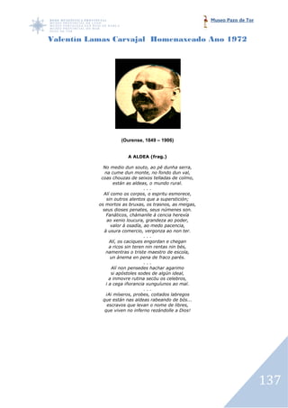 Museo Pazo de Tor



Valentín Lamas Carvajal Homenaxeado Ano 1972




                    (Ourense, 1849 – 1906)


                       A ALDEA (frag.)

             No medio dun souto, ao pé dunha serra,
              na cume dun monte, no fondo dun val,
            coas chouzas de seixos telladas de colmo,
                   están as aldeas, o mundo rural.
                                  ...
             Alí como os corpos, o espritu esmorece,
               sin outros alentos que a superstición;
           os mortos as bruxas, os trasno as meigas,
                                       trasnos,
             seus dioses penates, seus númenes son.
               Fanáticos, chámanlle á cencia herexía
                ao xenio loucura, grandeza ao poder,
                  valor á osadía, ao medo pacencia,
              á usura comercio, vergonza ao non ter.
                                  ...
                 Alí, os caciques engordan e chegan
                 a ricos sin teren nin rentas nin bés,
               namentras o triste maestro de escola,
                  un ánema en pena de fraco parés.
                                  ...
                  Alí non pensedes hachar agarimo
                  si apóstoles sodes de algún ideal,
                 a inmovre rutina secóu os celebros,
               i a cega iñorancia xunguíunos ao mal.
                                  ...
               ¡Ai míseros, probes, coitados labregos
             que están nas aldeas rabeando de bós...
                escravos que levan o nome de libres,
              que viven no inferno rezándolle a Dios!




                                                                             137
 