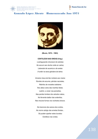 Museo Pazo de Tor



Gonzalo López Abente Homenaxeado Ano 1971




                     (Muxía, 1878 – 1963)


                CENTILEOS NAS ONDAS (frag.)
               Lostregueante choviscar de estrelas
              No escuro seo dunha noite en calma;
                Labarada de auceiros e de arelas
                A arder na seca gándara da ialma.


             Anceios meus de lles ronbare aos mares
              Rondas de escuma, pérolas nacradas,
                  Rebrilos de ronseles estelares
               Nos albos colos das mariñas fadas.
                  Ladrón, a vixiar nas penedías,
             Nas pardas lombas dos adustos cabos,
                No fervente balbor das ardentías,
             Nas mouras furnas nos rochedos bravos.


               No brancore dos seixos dos coídos,
              No morno abrigo das arnelas fondas...
                 Só puiden apañar estes louridos
                      Centileos nas ondas.




                                                                          138
 