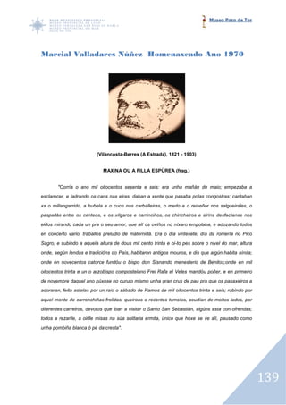 Museo Pazo de Tor




Marcial Valladares Núñez Homenaxeado Ano 1970




                         (Vilancosta-Berres (A Estrada), 1821 - 1903)
                         (Vilancosta


                            MAXINA OU A FILLA ESPÚREA (frag.)


       "Corría o ano mil oitocentos sesenta e seis: era unha mañán de maio; empezaba a
esclarecer, e ladrando os cans nas eiras, daban a xente que pasaba polas congostras; cantaban
xa o millangarrido, a bubela e o cuco nas carballeiras, o merlo e o reiseñor nos salgueirales, o
paspallás entre os centeos, e os xílgaros e carrinciños, os chincheiros e siríns desfacíanse nos
                                                            chincheiros
eidos mirando cada un pra o seu amor, que alí os oviños no níxaro empolaba, e adozando todos
en concerto vario, traballos preludio de maternidá. Era o día vintesete, día da romería no Pico
Sagro, e subindo a aquela altura de dous mil cento trinta e oi-to pes sobre o nivel do mar, altura
                                                               to
onde, según lendas e tradicións do País, habitaron antigos mouros, e dis que algún habita aínda;
onde en novecentos catorce fundóu o bispo don Sisnando menesterio de Benitos;onde en mil
oitocentos trinta e un o arzobispo compostelano Frei Rafa el Veles mandóu poñer, e en primeiro
      ntos
de novembre daquel ano púxose no curuto mismo unha gran crus de pau pra que os pasaxeiros a
adoraran, feita astelas por un raio o sábado de Ramos de mil oitocentos trinta e seis; rubindo por
                                                                        trinta
aquel monte de carronchiñas frolidas, queiroas e recentes tomelos, acudían de moitos lados, por
diferentes carreiros, devotos que iban a visitar o Santo San Sebastián, algúns asta con ofrendas;
todos a rezarlle, a oirlle misas na súa solitaria ermita, único que hoxe se ve alí, pausado como
                                    súa
unha pombiña blanca ó pé da cresta".




                                                                                                     139
 