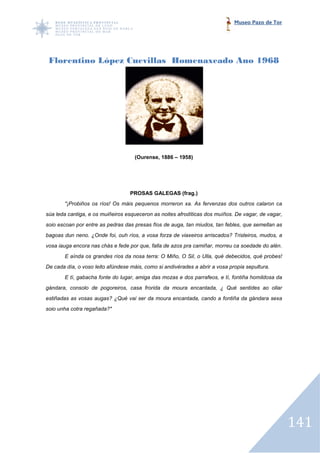 Museo Pazo de Tor




 Florentino López Cuevillas Homenaxeado Ano 1968




                                     (Ourense, 1886 – 1958)




                                   PROSAS GALEGAS (frag.)
       "¡Probiños os ríos! Os máis pequenos morreron xa. As fervenzas dos outros calaron ca
súa leda cantiga, e os muiñeiros esqueceron as noites afrodíticas dos muíños. De vagar, de vagar,
soio escoan por entre as pedras das presas fíos de auga, tan miudos, tan febles, que semellan as
bagoas dun neno. ¿Onde foi, ouh ríos, a vosa forza de viaxeiros arriscados? Tristeiros, mudos, a
                                                                arriscados?
vosa iauga encora nas chás e fede por que, falla de azos pra camiñar, morreu ca soedade do alén.
       E aínda os grandes ríos da nosa terra: O Miño, O Sil, o Ulla, qué debecidos, qué probes!
De cada día, o voso leito afúndese máis, como si andivérades a abrir a vosa propia sepultura.
                                         como
       E tí, gabacha fonte do lugar, amiga das mozas e dos parrafeos, e tí, fontiña homildosa da
gándara, consolo de pogoreiros, casa frorida da moura encantada, ¿ Qué sentides ao ollar
estiñadas as vosas augas? ¿Qué vai ser da moura encantada, cando a fontiña da gándara sexa
soio unha cotra regañada?"




                                                                                                    141
 