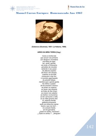 Museo Pazo de Tor



Manuel Curros Enríquez Homenaxeado Ano 1967




          (Celanova (Ourense), 1851 La Habana, 1908)
                               1851-


                 AIRES DA MIÑA TERRA (frag.)

                         Como a miniña tola
                     que sai por ves primeira
                     con dengue e muradana
                          prá festa do lugar;
                         así, xentil i aposta,
                      vai vindo a Primaveira,
                       grinaldas de craveles
                       vertendo ó seu pasar.
                         Os álbores espidos
                       De fruto e de ramaxe,
                         cubertos xa de folla
                        comenzan a dar fror;
                     i á sombra agachapado
                          do prácido follaxe,
                   mentras que o gando garda,
                         fai chifros o pastor.
                     Xa de amarelo e branco
                       se pintan os outeiros,
                      xa nacen nas silveiras
                      as froles de San Xoan;
                      xa crecen nos valados
                     as hedras i os loureiros;
                    xa ten carroucho o millo,
                     xa as vides gromos dan.
                         Ai, estación florida,
                        gallarda primaveira,
                    quén pra botarche copras
                      tivera o que non ten!…
                          Co corazón ferido,
                          sin lira garruleira,
                   ¿Quén te cantóu, hermosa?
                 ¿ Quén te cantóu ?... ¡Ninguén!.




                                                                           142
 