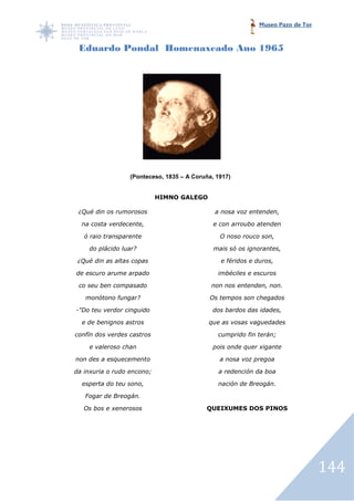 Museo Pazo de Tor



 Eduardo Pondal Homenaxeado Ano 1965




                  (Ponteceso, 1835 – A Coruña, 1917)


                            HIMNO GALEGO

 ¿Qué din os rumorosos                        a nosa voz entenden,

  na costa verdecente,                        e con arroubo atenden

   ó raio transparente                          O noso rouco son,

    do plácido luar?                          mais só os ignorantes,

 ¿Qué din as altas copas                        e féridos e duros,

de escuro arume arpado                         imbéciles e escuros

 co seu ben compasado                        non nos entenden, non.

   monótono fungar?                         Os tempos son chegados

-"Do teu verdor cinguido
 "Do                                         dos bardos das idades,

  e de benignos astros                      que as vosas vaguedades

confín dos verdes castros                      cumprido fin terán;

    e valeroso chan                           pois onde quer xigante

non des a esquecemento                          a nosa voz pregoa

da inxuria o rudo encono;                      a redención da boa

  esperta do teu sono,                         nación de Breogán.

   Fogar de Breogán.

   Os bos e xenerosos                      QUEIXUMES DOS PINOS
                                            UEIXUMES




                                                                                 144
 