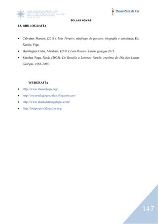 Museo Pazo de Tor


                                          FOLLAS NOVAS

13. BIBLIOGRAFÍA


•   Calveiro, Marcos; (2011): Lois Pereiro, náufrago do paraíso: biografía e antoloxía Ed.
                                                                             antoloxía;
    Xerais; Vigo.

•   Domínguez Cuña, Abraham; (2011): Lois Pereiro: Letras galegas 2011.

•   Sánchez Puga, Xosé; (2005): De Rosalía a Lorenzo Varela: escolma do Día das Letras
    Galegas, 1963-2005.




        WEBGRAFÍA

•   http://www.museolugo.org/

•   http://encarnalagogonzalez.blogspot.com/

•   http://www.diadasletrasgalegas.com/

•   http://loispereiro.blogaliza.org/




                                                                                              147
 