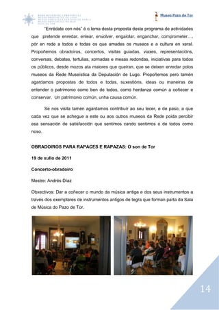 Museo Pazo de Tor


        “Enrédate con nós” é o lema desta proposta deste programa de actividades
que pretende enredar, enlear, envolver, engaiolar, enganchar, comprometer…,
pór en rede a todos e todas os que amades os museos e a cultura en xeral.
Propoñemos obradoiros, concertos, visitas guiadas, viaxes, representacións,
                       concertos,
conversas, debates, tertulias, xornadas e mesas redondas, iniciativas para todos
os públicos, desde mozos ata maiores que queiran, que se deixen enredar polos
museos da Rede Museística da Deputación de Lugo. Propoñemos pero tamén
                                                 Propoñemos
agardamos propostas de todos e todas, suxestións, ideas ou maneiras de
entender o patrimonio como ben de todos, como herdanza común a coñecer e
conservar. Un patrimonio común, unha causa común.

        Se nos visita tamén agardamos contribuír ao seu lecer, e de paso, a que
                                                 ao
cada vez que se achegue a este ou aos outros museos da Rede poida percibir
esa sensación de satisfacción que sentimos cando sentimos o de todos como
noso.


OBRADOIROS PARA RAPACES E RAPAZAS: O son de Tor

19 de xullo de 2011

Concerto-obradoiro

Mestre: Andrés Díaz

Obxectivos: Dar a coñecer o mundo da música antiga e dos seus instrumentos a
través dos exemplares de instrumentos antigos de tegra que forman parta da Sala
de Música do Pazo de Tor.




                                                                                    14
 