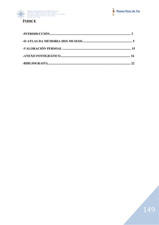 Museo Pazo de Tor


ÍNDICE


-INTRODUCCIÓN..................................................................................................... 3
 INTRODUCCIÓN.....................................................................................................

-O ATLAS DA MEMORIA DOS MUSEOS.............................................................. 5
 O

-VALORACIÓN PERSOAL ..................................................................................... 15
 VALORACIÓN

-ANEXO FOTOGRÁFICO....................................................................................... 16
 ANEXO FOTOGRÁFICO.......................................................................................

-BIBLIOGRAFÍA....................................................................................................... 22
 BIBLIOGRAFÍA.......................................................................................................




                                                                                                                          149
 