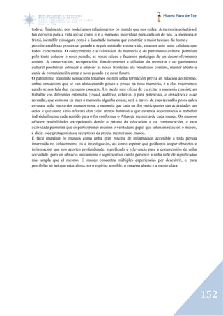 Museo Pazo de Tor


todo e, finalmente, non poderiamos relacionarnos co mundo que nos rodea. A memoria colectiva é
                                                                          rodea.
tan decisiva para a vida social como o é a memoria individual para cada un de nós. A memoria é
fráxil, inestable e insegura pero é a facultade humana que constitúe o maior tesouro do home e
permite establecer pontes co pasado e seguir nutrindo a nosa vida, estamos ante unha calidade que
                                           seguir
todos exercitamos. O coñecemento e a valoración da memoria e do patrimonio cultural permiten
polo tanto coñecer o noso pasado, as nosas raíces e facernos partícipes de un desenvolvemento
común. A conservación, recuperación, fortalecemento e difusión da memoria e do patrimonio
                 servación,
cultural posibilitan estender e ampliar as nosas fronteiras ata beneficios comúns, manter aberto a
canle de comunicación entre o noso pasado e o noso futuro.
O patrimonio transmite sensacións teñamos ou non unha formación previa en relación ao mesmo,
                        te
unhas sensacións que se van almacenando pouco a pouco na nosa memoria, e a elas recorremos
cando se nos fala dun elemento concreto. Un modo moi eficaz de exercitar a memoria consiste en
traballar cos diferentes estímulos (visual, auditivo, olfativo...) para potenciala, o obxectivo é o de
recordar, que consiste en traer á memoria algunha cousa; será a través de eses recordos polos cales
crearase unha imaxe dos museos nova, a memoria que cada un dos participantes das actividades ten
deles e que deste xeito aflorará dun xeito menos habitual ó que estamos acostumados ó traballar
individualmente cada sentido para o fin conformar o Atlas da memoria de cada museo. Os museos
ofrecen posibilidades excepcionais dende o prisma da educación e da comunicación, e esta
                      es
actividade permitirá que os participantes asuman o verdadeiro papel que teñen en relación ó museo,
é dicir, o de protagonistas e receptores da propia memoria do museo.
É fácil imaxinar ós museos como unha gran piscina de información accesible a toda persoa
                      s
interesada no coñecemento ou a investigación, así como esperar que poidamos atopar obxectos e
información que nos aporten profundidade, significado e relevancia para a comprensión de un      unha
sociedade, pero un obxecto unicamente é significativo cando pertence a unha rede de significados
más ampla que el mesmo. O museo concentra múltiples experiencias por descubrir, e, para
percibilas só hai que estar alerta, ter o espírito sensible, o corazón aberto e a mente clara
                                                               corazón




                                                                                                         152
 