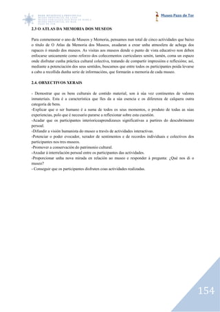 Museo Pazo de Tor


2.3 O ATLAS DA MEMORIA DOS MUSEOS

Para conmemorar o ano de Museos y Memoria, pensamos nun total de cinco actividades que baixo
o título de O Atlas da Memoria dos Museos, axudaran a crear unha atmosfera de achega dos
rapaces ó mundo dos museos. As visitas aos museos dende o punto de vista educativo non deben
enfocarse unicamente como reforzo dos coñecementos curriculares senón, tamén, coma un espazo
onde disfrutar cunha práctica cultural colectiva, tratando de compartir impresións e reflexións; así,
                                                              compartir
mediante a potenciación dos seus sentidos, buscamos que entre todos os participantes poida levarse
a cabo a recollida dunha serie de informacións, que formarán a memoria de cada museo.

2.4. OBXECTIVOS XERAIS

- Demostrar que os bens culturais de contido material, son á súa vez continentes de valores
            r
inmateriais. Esta é a característica que lles da a súa esencia e os diferenza de calquera outra
categoría de bens.
-Explicar que o ser humano é a suma de todos os seus momentos, o produto de todas as súas
 Explicar                                                    momentos,
experiencias, polo que é necesario pararse a reflexionar sobre esta cuestión.
-Acadar que os participantes interioriceaprendizaxes significativas a partires do descubrimento
 Acadar
persoal.
-Difundir a visión humanista do museo a tr
 Difundir                                 través de actividades interactivas.
-Potenciar o poder evocador, xerador de sentimentos e de recordos individuais e colectivos dos
 Potenciar
participantes nos tres museos.
-Promover a conservación do patrimonio cultural.
 Promover
-Axudar á interrelación persoal entre os partic
 Axudar                                  participantes das actividades.
-Proporcionar unha nova mirada en relación ao museo e responder á pregunta: ¿Qué nos di o
 Proporcionar
museo?
- Conseguir que os participantes disfruten coas actividades realizadas.




                                                                                                        154
 