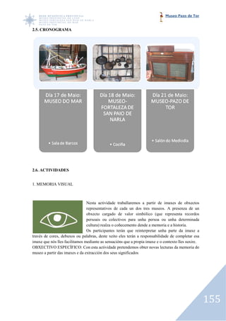 Museo Pazo de Tor


2.5. CRONOGRAMA




2.6. ACTIVIDADES


1. MEMORIA VISUAL



                                Nesta actividade traballaremos a partir de imaxes de obxectos
                                representativos de cada un dos tres museos. A presenza de un
                                obxecto cargado de valor simbólico (que representa recordos
                                persoais ou colectivos para unha persoa ou unha determinada
                                cultura) realza o coñecemento dende a memoria e a historia.
                                             za
                                Os participantes terán que reinterpretar unha parte da imaxe a
través de cores, debuxos ou palabras, deste xeito eles terán a responsabilidade de completar esa
imaxe que nós lles facilitamos mediante as sensacións que a propia imaxe e o contexto lles suxire.
                                            sensacións
OBXECTIVO ESPECÍFICO: Con esta actividade pretendemos obter novas lecturas da memoria do
museo a partir das imaxes e da extracción dos seus significados




                                                                                                     155
 
