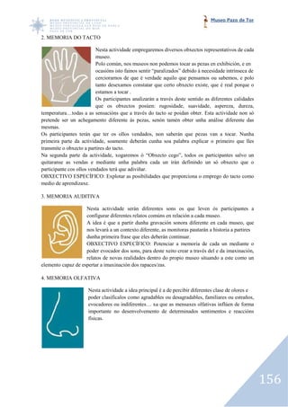 Museo Pazo de Tor


2. MEMORIA DO TACTO

                          Nesta actividade empregaremos diversos obxectos representativos de cada
                          museo.
                          Polo común, nos museos non podemos tocar as pezas en exhibición, e en
                          ocasións isto fainos sentir “paralizados” debido á necesidade intrínseca de
                          cerciorarnos de que é verdade aquilo que pensamos ou sabemos, e polo
                          tanto desexamos constatar que certo obxecto existe, que é real porque o
                          estamos a tocar .
                          Os participantes analizarán a través deste sentido as diferentes calidades
                          que os obxectos posúen: rugosidade, suavidade, aspereza, dureza,
temperatura…todas a as sensacións que a través do tacto se poidan obter. Esta actividade non só
           a…todas
pretende ser un achegamento diferente ás pezas, senón tamén obter unha análise diferente das
mesmas.
Os participantes terán que ter os ollos vendados, non saberán que pezas van a tocar. Nunha
                                                                          pezas
primeira parte da actividade, soamente deberán cunha soa palabra explicar o primeiro que lles
transmite o obxecto a partires do tacto.
Na segunda parte da actividade, xogaremos ó “Obxecto cego”, todos os participantes salvo un
quitaranse as vendas e mediante unha palabra cada un irán definindo un só obxecto que o
       nse
participante cos ollos vendados terá que adiviñar.
OBXECTIVO ESPECÍFICO: Explotar as posibilidades que proporciona o emprego do tacto como
medio de aprendizaxe.

3. MEMORIA AUDITIVA

                    Nesta actividade serán diferentes sons os que leven ós participantes a
                    configurar diferentes relatos comúns en relación a cada museo.
                    A idea é que a partir dunha gravación sonora diferente en cada museo, que
                    nos levará a un contexto diferente, as monitoras pautarán a historia a partires
                    dunha primeira frase que eles deberán continuar.
                    OBXECTIVO ESPECÍFICO: Potenciar a memoria de cada un mediante o
                    poder evocador dos sons, para deste xeito crear a través del e da imaxinación,
                    relatos de novas realidades dentro do propio museo situando a este como un
elemento capaz de espertar a imaxinación dos rapaces/zas.

4. MEMORIA OLFATIVA

                      Nesta actividade a idea principal é a de percibir diferentes clase de olores e
                      poder clasificalos como agradables ou desagradables, familiares ou estraños,
                      evocadores ou indiferentes… xa que as mensaxes olfativas inflúen de forma
                      importante no desenvolvemento de determinados sentimentos e reaccións
                      físicas.




                                                                                                        156
 