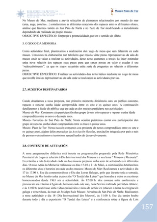 Museo Pazo de Tor


No Museo do Mar, mediante a previa selección de elementos relacionados con mundo do mar
                                                               relacionados
(area, auga, conchas…) estudaremos as diferentes reaccións dos rapaces ante os diferentes olores,
análise que faremos tamén en San Paio de Narla e no Pazo de Tor modificando a metodoloxía
dependendo da realidade do propio museo.
OBXECTIVO ESPECÍFICO: Empregar a potencialidade que ten o sentido do olfato.

5. O XOGO DA MEMORIA

Como actividade final, plantexamos a realización dun xogo de mesa que será diferente en cada
museo. Consistirá na elaboración dun taboleiro que recolla vinte pezas representativas da sala do
                                                              vinte
museo onde se vaian a realizar as actividades, deste xeito queremos a través do lecer estimular
unha nova relación dos rapaces coas pezas para que sexan postas en valor e axudar ó seu
“redescubrimento”, xa que os xogos suxerirán unha serie de preguntas en relación a diferentes
                                       suxerirán
pezas.
OBXECTIVO ESPECÍFICO: Finalizar as actividades dun xeito lúdico mediante un xogo de mesa
que recolle imaxes representativas da sala onde se realizaron as actividades previas.


2.7. SUXEITOS DESTINATARIOS
               ESTINATARIOS


Cando deseñamos a nosa proposta, nun primeiro momento dirixímola cara un público concreto,
rapaces e rapazas cunha idade comprendida entre os oito e os quince anos. A continuación
detallaremos a idade do público que en cada un dos museos participou nas actividades:
                                                           participou
Museo do Mar: Contamos coa participación dun grupo de uns oito rapaces e rapazas cunha idade
comprendida entre os nove e dezaseis anos.
Museo- Fortaleza de San Paio de Narla: Nesta ocasión puidemos contar coa participación dun
grupo de rapazas cunha idade comprendida entre os trece e quince anos.
Museo- Pazo de Tor: Nesta ocasión contamos coa presenza de nenos comprendidos entre os sete e
os quince anos, algúns deles procedían da Asociación Raiolas, asociación integrada por pais e nais
                                                             ,
de persoas con autismos e trastornos xeneralizados do desenvolvemento.


2.8. CONTEXTO DE ACTUACIÓN

A nosa programación didáctica está inserta na programación preparada pola Rede Museística
Provincial de Lugo en relación ó Día Internacional dos Museos e o seu lema “ Museos e Memoria”.
En relación a esta festividade cada un dos museos preparou unha serie de actividades en diferentes
días. O noso Atlas da Memoria realizouse os días 17 18 e 21 de Maio, a continuación detallaremos
                                                  17-18
os diferentes días e horarios en cada un dos museos: Museo do Mar: Realizamos a actividade o día
17 ás 17.00 h. Ese día conmemorábase o Día das Letras Galegas, polo que durante toda a xornada,
                        conmemorábase
no Museo do Mar houbo unha exposición “O Tendal das Letras” que honraba a todos os escritores
homenaxeados dende 1963 ata a actualidade. Ás 12:00 h. deu comezo unha conferencia e
proxección en relación á figura do homenaxeado este ano, Lois Pereiro realizada por Silvia Aldariz,
e ás 13:00 h. realizouse unha video proxección e mesa de debate en relación ó tema da emigración
                               video-proxección
galega e venezolana, da man de Joxelyn Ruiz Museo Fortaleza de San Paio de Narla: Realizamos
                                               Museo-
a nosa actividade o día 18 (Día Internacional dos Museos), ás 11:00 h. Ese día tamén houbo
durante todo o día a exposición “O Tendal das Letras” e a conferencia sobre a figura de Lois


                                                                                                      157
 