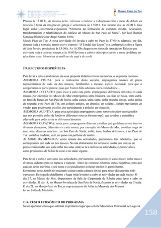 Museo Pazo de Tor


Pereiro ás 13:00 h., do mesmo xeito, volveuse a realizar a videoproxección e mesa de debate en
                                                   realizar
relación ó tema da emigración galega e venezolana ás 17:00 h. Ese mesmo día, ás 20:00 h. tivo
lugar unha Conferencia-exposición “Memoria da formación da estrutura militar, destrución,
                          exposición
transformacións e rehabilitación do edificio do Museo de San Paio de Narla”, por José Ramón
                            ción
Soraluce Blond e José Ángel Santos Ferro.
Museo-Pazo de Tor: A nosa actividade foi levada a cabo no Pazo ás 17:00 h; ademais, ese día,
        Pazo
durante toda a xornada, tamén estivo exposto “O Tendal das Letras” e a conferencia sobre a figura
                                                          das
de Lois Pereiro produciuse ás 13:00 h. As 16:30h chegaron os nenos da Asociación Raiolas que
estiveron toda a tarde no museo, e ás 18:00 levouse a cabo a video proxección e mesa de debate en
                                                             video-proxección
relación o tema: Memorias de mulleres de aquí e de acolá.
                          s


2.9. RECURSOS DISPOÑIBLES

Para levar a cabo a realización da nosa proposta didáctica foron necesarios os seguintes recursos:
-MEMORIA VISUAL: para a realización desta sección, empregamos imaxes de pezas
 MEMORIA
representativas de cada un dos museos, faltábanlles a metade, espazo destinado para que o
completaran os participantes; polo que fixeron falta ademais cores, rotuladores…
-MEMORIA DO TACTO: para levar a cabo esta parte, empregamos diferentes obxectos en cada
 MEMORIA
museo, por exemplo, no Museo do Mar empregamos unha bitácora, un oído de balea, unha ostra,
               emplo,
un farol de barco..en San Paio de Narla, unha cunca, unha xerra, unha prancha antiga, unha galiña
de xoguete; e no Pazo de Tor, uns colares antigos, un abanico, un xoieiro…tamén precisamos de
vendas para poder tapar os ollos dos participantes e poñelos en situación.
-MEMORIA AUDITIVA: para esta actividade empregamos como soporte técnico un ordenador
 MEMORIA
que nos permitiu poñer de fondo os diferentes sons en formato mp3, que creaban a atmosfera
adecuada para poder crear as diferentes historias.
-MEMORIA OLFATIVA: nesta parte, empregamos diversas caixiñas que gardaban no seu interior
 MEMORIA
diversos elementos, diferentes en cada museo, por exemplo, no Museo do Mar, contiñan auga do
mar, area, diversas conchas…en San Paio de Narla, millo, terra, herbas diferentes; e no Pazo de
             iversas
Tor, contiñan madeira, café, un pano con perfume de muller…
-O XOGO DA MEMORIA: como remate das actividades, preparamos tres taboleiros, que se
 O
corresponden con cada un dos museos. Na súa elaboración foi necesario contar con imaxes de
pezas relacionadas con cada unha das salas onde se ía a realizar as actividades, e para levalo a
cabo, precisamos de fichas de cores e un dado xigante.

Para levar a cabo o conxunto das actividades, previamente, colocamos en cada museo unha mesa e
                                  actividades,
diversas cadeiras para os rapaces e rapazas. Antes de comezar, tiñamos unhas pegatinas, para que
cada un deles escribise o seu nome e así puidésemos coñecer mellor ós participantes.
Do mesmo xeito, tamén foi necesario contar cunha cámara dixital para poder documentar todo
                      én
o proceso. De seguido detallamos o lugar onde levamos a cabo as actividades en cada museo: O
día 17, no Museo do Mar, dispuxemos da Sala de Carpintería de Ribeira para levar a cabo as
actividades. O día 18, no Museo Fortaleza de San Paio de Narla, fixemos as actividades na Cociña.
                          Museo-Fortaleza
O día 21, no Museo-Pazo de Tor, o emprazamento do Atlas da Memoria dos Museos
                     Pazo
foi no Salón do Mediodía.


2.10. CUSTO ECONÓMICO DO PROGRAMA
Neste apartado temos que subliñar en primeiro lugar que a Rede Museística Provincial de Lugo xa
                  os

                                                                                                     158
 