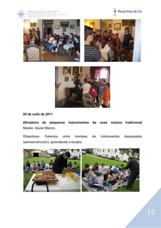 Museo Pazo de Tor




20 de xullo de 2011

Obradoiro     de   pequenos   instrumentos   da   nosa   música   tradicional
Mestre: Xavier Blanco.

Obxectivos:    Faremos    unha    montaxe    de   instrumentos    despezados
(semiconstrución), aprendendo a tocalos.




                                                                                15
 