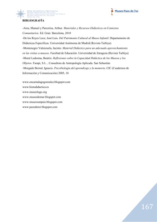 Museo Pazo de Tor


BIBLIOGRAFÍA

-Area, Manuel y Parcerisa, Arthur. Materiales y Recursos Didácticos en Contextos
 Area,
Comunitarios. Ed. Graó. Barcelona, 2010
            .
-De los Reyes Leoz, José Luis. Del Patrimonio Cultural al Museo Infantil. Departamento de
 De
Didácticas Específicas. Universidad Autónoma de Madrid (Revista Tarbiya)
-Montenegro Valenzuela, Jacinto. Material Didáctico para un adecuado aprovechamiento
 Montenegro
en las visitas a museos. Facultad de Educación. Universidad de Zaragoza (Revista Tarbiya)
                       .
-Moral Ledesma, Beatriz. Reflexiones sobre la Capacidad Didáctica de los Museos y los
Objetos. Farapi, S.L. , Consultora de Antropología Aplicada. San Sebastián
       .
-Morgado Bernal, Ignacio. Psicobiología del aprendizaje y la memoria. CIC (Cuadernos d
                                                             memoria.                de
Información y Comunicación) 2005, 10


www.encarnalagogonzalez.blogspot.com
www.histodidactica.es
www.museolugo.org
www.museodomar.blogspot.com
www.museosanpaio.blogspot.com
www.pazodetor.blogspot.com




                                                                                                 167
 